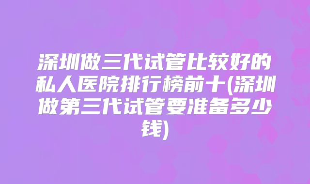 深圳做三代试管比较好的私人医院排行榜前十(深圳做第三代试管要准备多少钱)