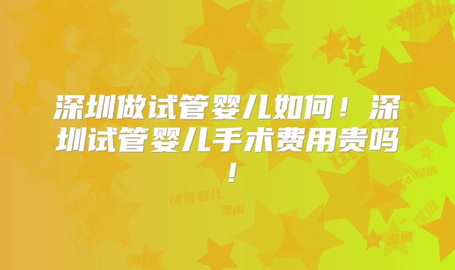 深圳做试管婴儿如何！深圳试管婴儿手术费用贵吗！
