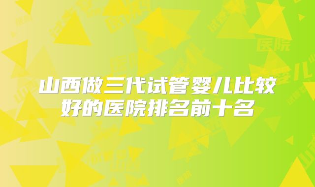 山西做三代试管婴儿比较好的医院排名前十名