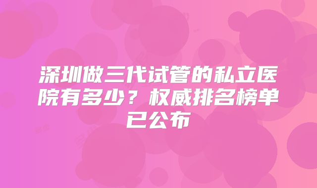 深圳做三代试管的私立医院有多少?权威排名榜单已公布