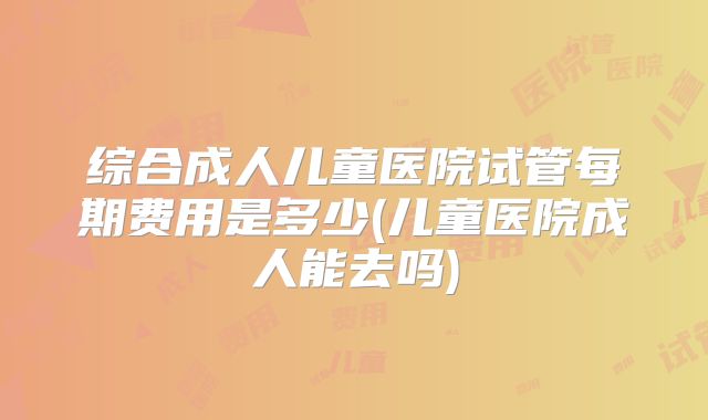 综合成人儿童医院试管每期费用是多少(儿童医院成人能去吗)
