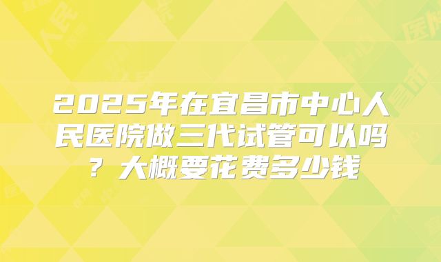 2025年在宜昌市中心人民医院做三代试管可以吗?大概要花费多少钱