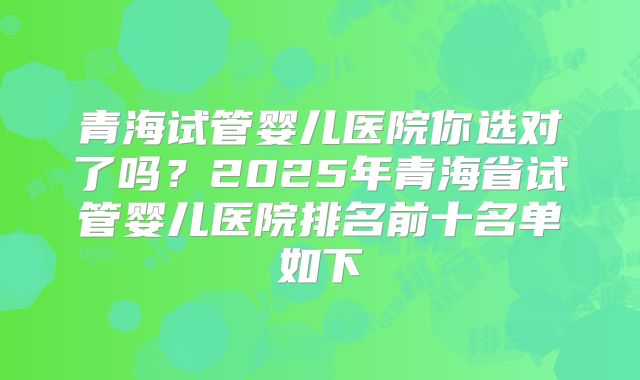 青海试管婴儿医院你选对了吗？2025年青海省试管婴儿医院排名前十名单如下