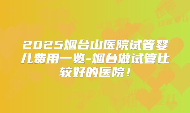 2025烟台山医院试管婴儿费用一览-烟台做试管比较好的医院！