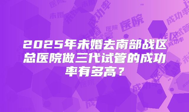 2025年未婚去南部战区总医院做三代试管的成功率有多高?