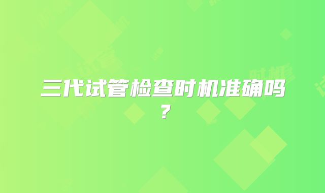 三代试管检查时机准确吗？