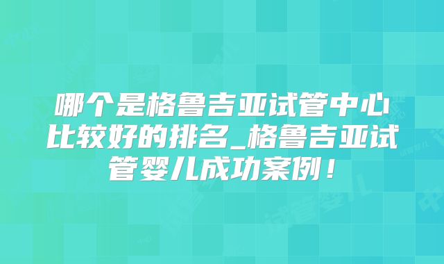 哪个是格鲁吉亚试管中心比较好的排名_格鲁吉亚试管婴儿成功案例!