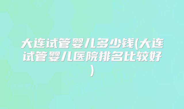 大连试管婴儿多少钱(大连试管婴儿医院排名比较好)