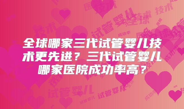 全球哪家三代试管婴儿技术更先进？三代试管婴儿哪家医院成功率高？
