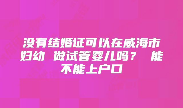 没有结婚证可以在威海市妇幼 做试管婴儿吗? 能不能上户口