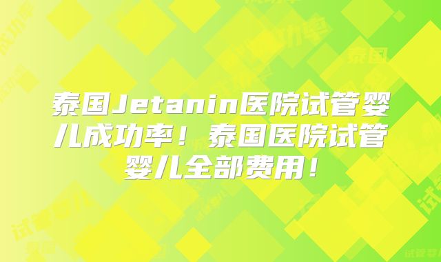 泰国Jetanin医院试管婴儿成功率！泰国医院试管婴儿全部费用！