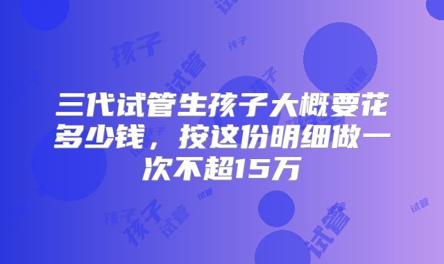 三代试管生孩子大概要花多少钱，按这份明细做一次不超15万