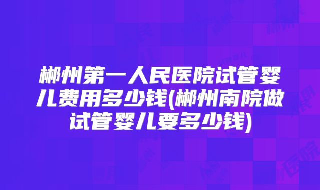 郴州第一人民医院试管婴儿费用多少钱(郴州南院做试管婴儿要多少钱)