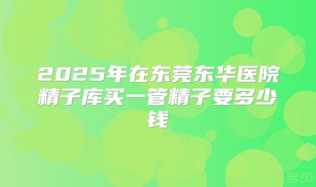 2025年在东莞东华医院精子库买一管精子要多少钱