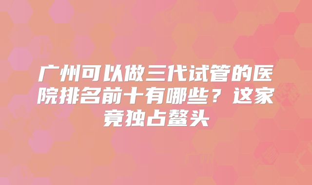 广州可以做三代试管的医院排名前十有哪些?这家竟独占鳌头