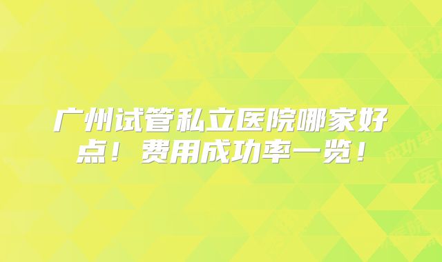 广州试管私立医院哪家好点!费用成功率一览!