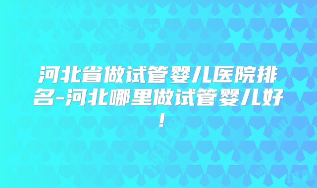 河北省做试管婴儿医院排名-河北哪里做试管婴儿好！