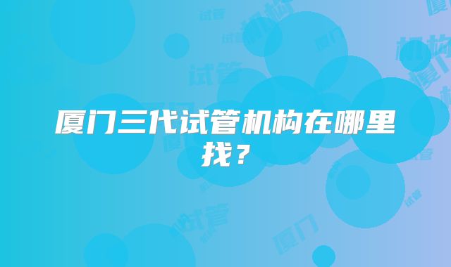 厦门三代试管机构在哪里找？