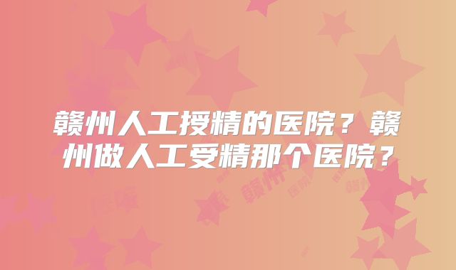 赣州人工授精的医院？赣州做人工受精那个医院？