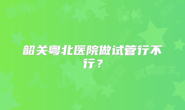 韶关粤北医院做试管行不行？