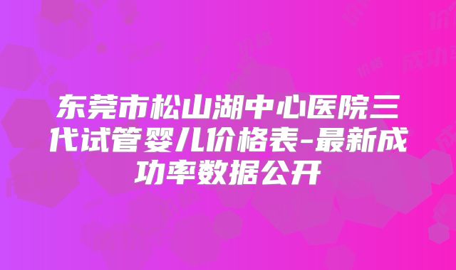 东莞市松山湖中心医院三代试管婴儿价格表-最新成功率数据公开