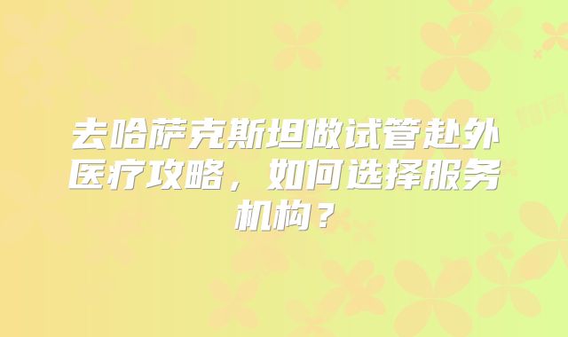 去哈萨克斯坦做试管赴外医疗攻略,如何选择服务机构?