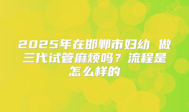 2025年在邯郸市妇幼 做三代试管麻烦吗?流程是怎么样的