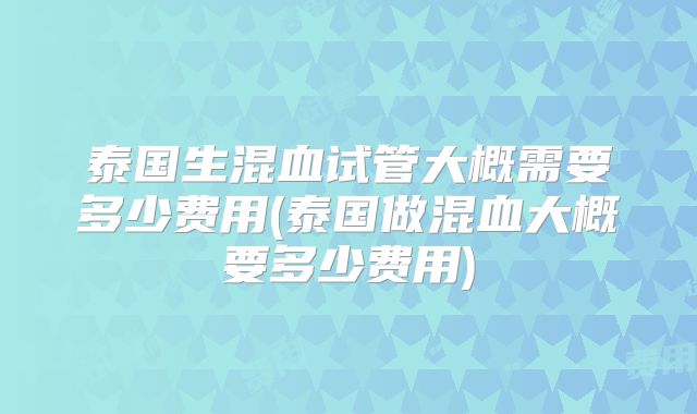泰国生混血试管大概需要多少费用(泰国做混血大概要多少费用)