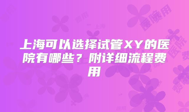 上海可以选择试管XY的医院有哪些？附详细流程费用
