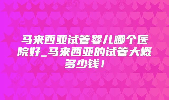 马来西亚试管婴儿哪个医院好_马来西亚的试管大概多少钱!