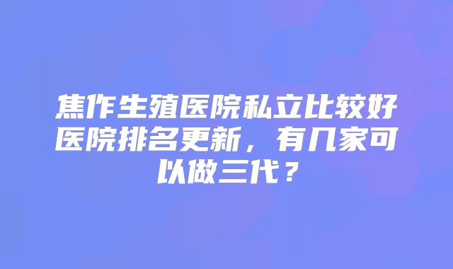 焦作生殖医院私立比较好医院排名更新，有几家可以做三代？