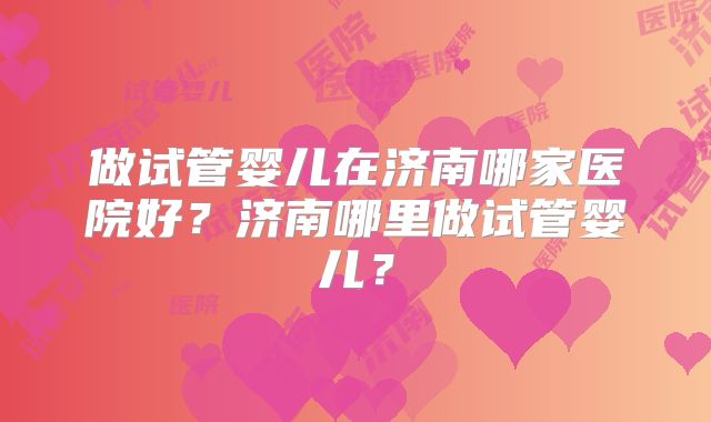 做试管婴儿在济南哪家医院好？济南哪里做试管婴儿？