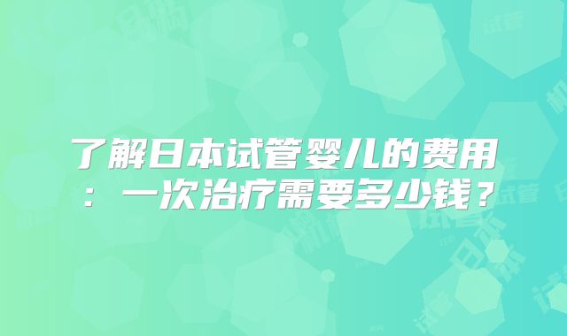 了解日本试管婴儿的费用：一次治疗需要多少钱？