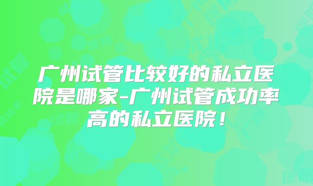 广州试管比较好的私立医院是哪家-广州试管成功率高的私立医院!