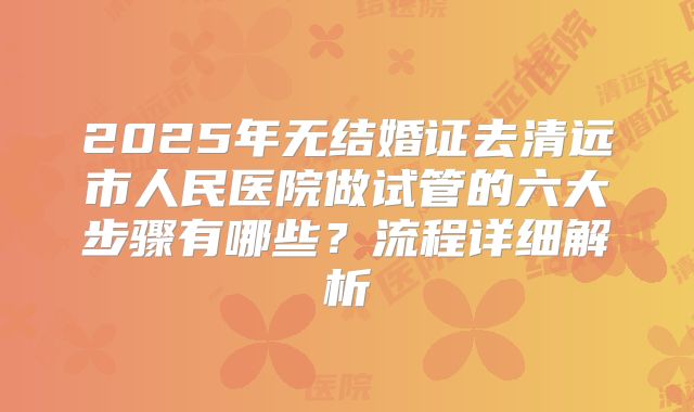 2025年无结婚证去清远市人民医院做试管的六大步骤有哪些？流程详细解析