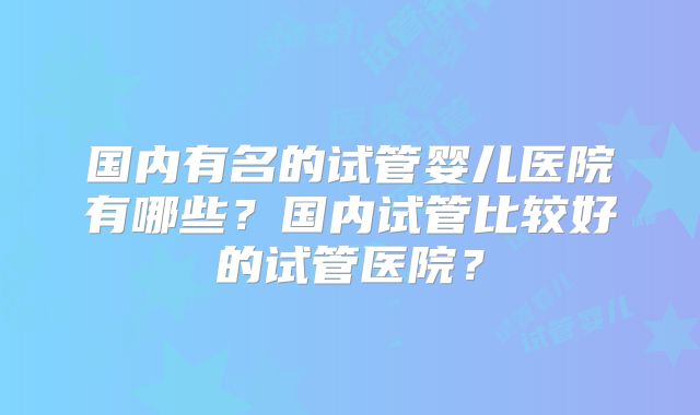 国内有名的试管婴儿医院有哪些?国内试管比较好的试管医院?