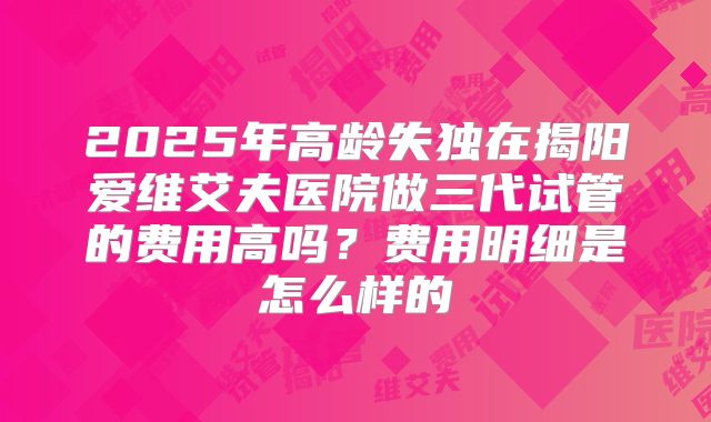 2025年高龄失独在揭阳爱维艾夫医院做三代试管的费用高吗?费用明细是怎么样的