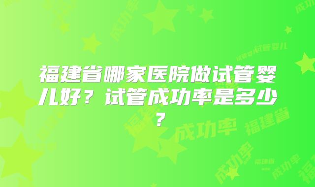 福建省哪家医院做试管婴儿好？试管成功率是多少？