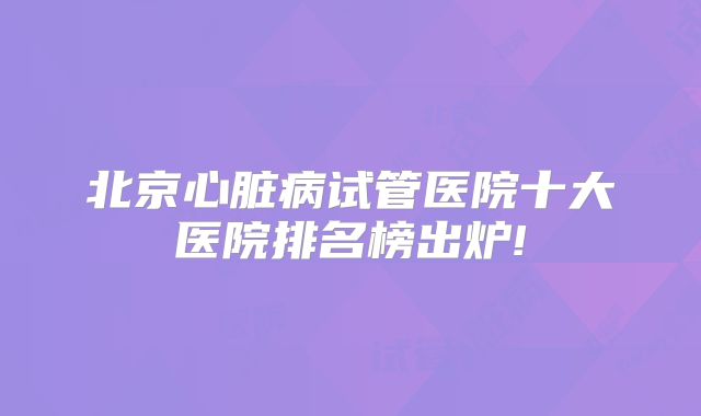 北京心脏病试管医院十大医院排名榜出炉!