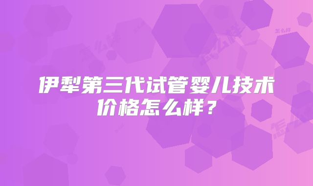 伊犁第三代试管婴儿技术价格怎么样？