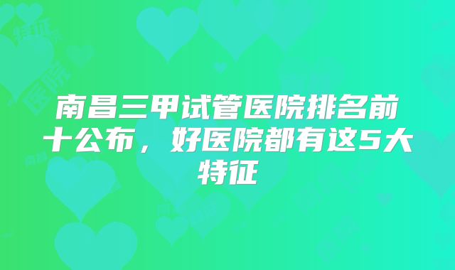 南昌三甲试管医院排名前十公布，好医院都有这5大特征