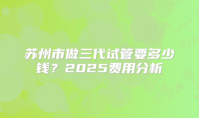 苏州市做三代试管要多少钱?2025费用分析