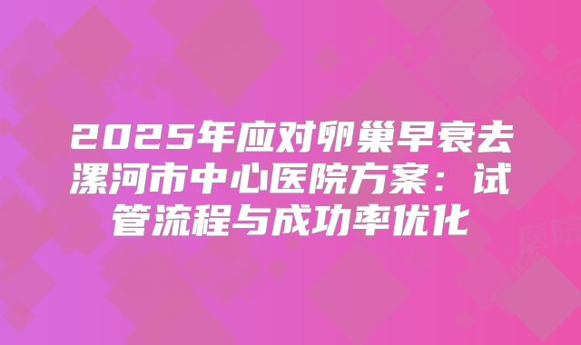 2025年应对卵巢早衰去漯河市中心医院方案：试管流程与成功率优化