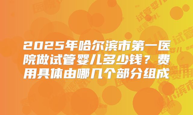 2025年哈尔滨市第一医院做试管婴儿多少钱?费用具体由哪几个部分组成