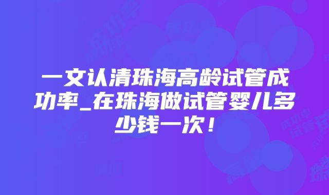 一文认清珠海高龄试管成功率_在珠海做试管婴儿多少钱一次!