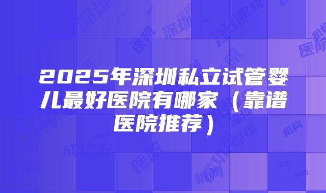 2025年深圳私立试管婴儿最好医院有哪家（靠谱医院推荐）