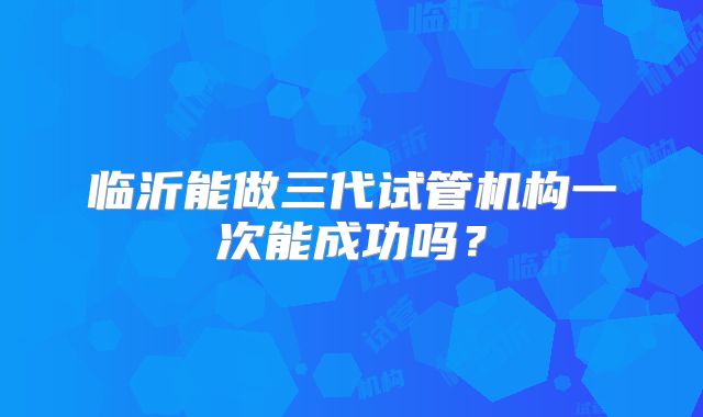 临沂能做三代试管机构一次能成功吗?
