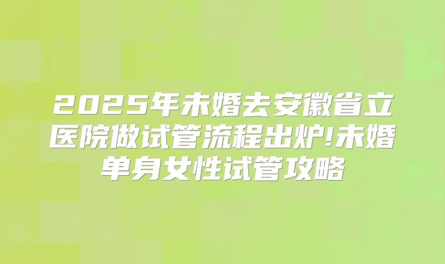 2025年未婚去安徽省立医院做试管流程出炉!未婚单身女性试管攻略