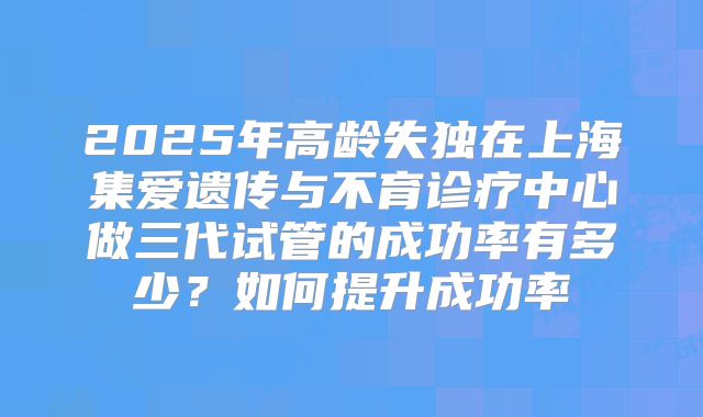 2025年高龄失独在上海集爱遗传与不育诊疗中心做三代试管的成功率有多少?如何提升成功率