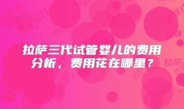 拉萨三代试管婴儿的费用分析,费用花在哪里?